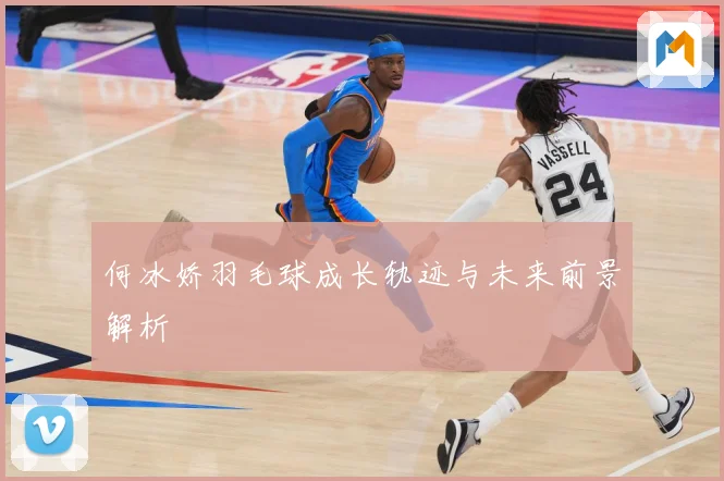 何冰娇羽毛球成长轨迹与未来前景解析