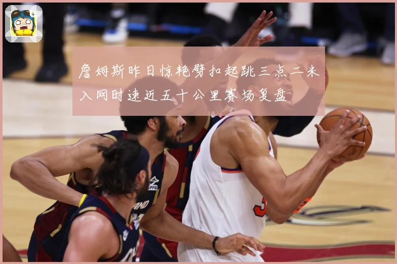 詹姆斯昨日惊艳劈扣起跳三点二米入网时速近五十公里赛场复盘