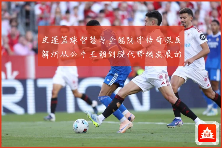 皮蓬篮球智慧与全能防守传奇深度解析从公牛王朝到现代锋线发展的深远影响