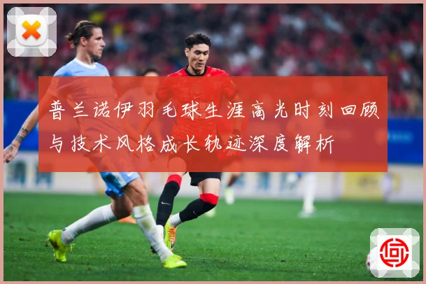 普兰诺伊羽毛球生涯高光时刻回顾与技术风格成长轨迹深度解析