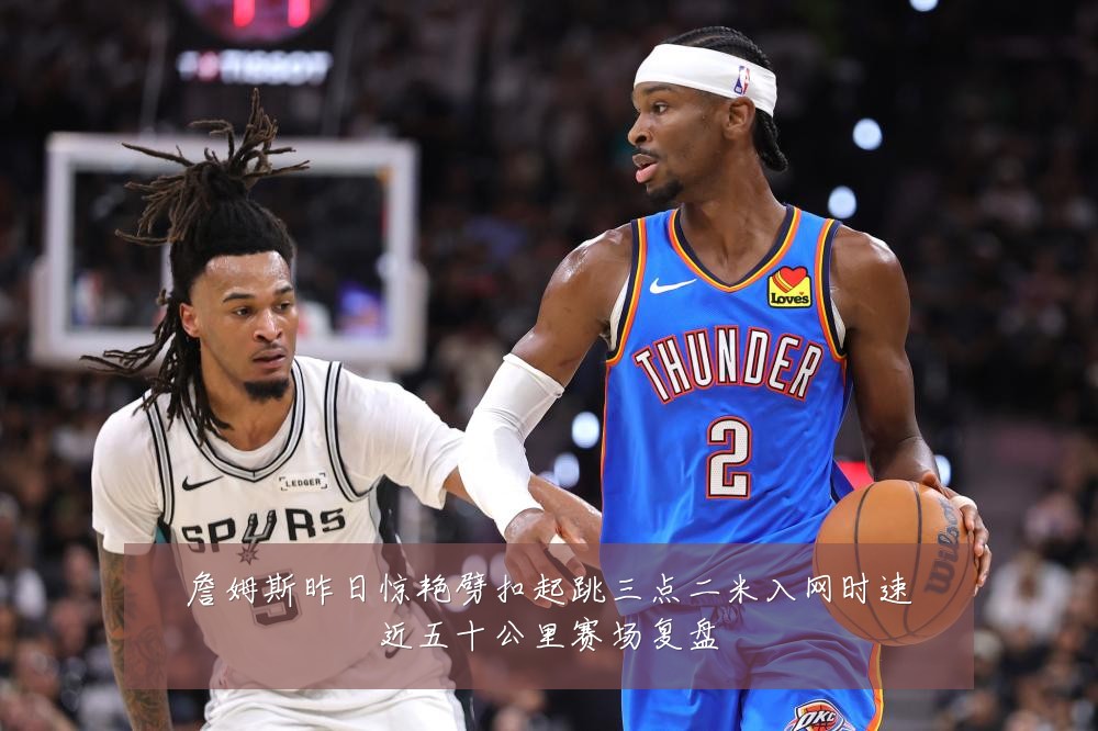 詹姆斯昨日惊艳劈扣起跳三点二米入网时速近五十公里赛场复盘